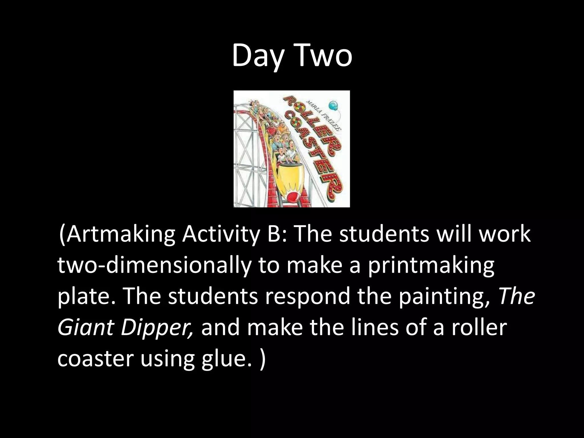 Day Two



(Artmaking Activity B: The students will work
two-dimensionally to make a printmaking
plate. The students respond the painting, The
Giant Dipper, and make the lines of a roller
coaster using glue. )
 
