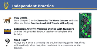 Independent Practice
Play Ozaria
Start Chapter 2 with Cinematic: The Moon Dancers and stop
after you finish Practice Level: Old Time is still a-flying
Extension Activity: Variable Stories with Numbers
Use the link provided by your teacher to complete this
Activity.
Need Help?
Always try it once & try using the troubleshooting guide first. If you
still need help after that, then reach out to a classmate or the
teacher.
 
