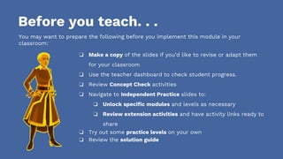 Before you teach. . .
You may want to prepare the following before you implement this module in your
classroom:
❏ Make a copy of the slides if you’d like to revise or adapt them
for your classroom
❏ Use the teacher dashboard to check student progress.
❏ Review Concept Check activities
❏ Navigate to Independent Practice slides to:
❏ Unlock specific modules and levels as necessary
❏ Review extension activities and have activity links ready to
share
❏ Try out some practice levels on your own
❏ Review the solution guide
 