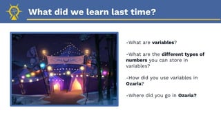 What did we learn last time?
-What are variables?
-What are the different types of
numbers you can store in
variables?
-How did you use variables in
Ozaria?
-Where did you go in Ozaria?
 