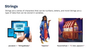 Strings
Strings are a series of characters that can be numbers, letters, and more! Strings are a
type of data that can be stored in variables.
password = “St#ngs&Codez” “Capella” favoriteFood = “I like popcorn!”
 