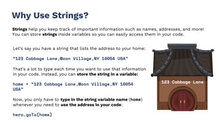 123 Cabbage Lane
Why Use Strings?
Strings help you keep track of important information such as names, addresses, and more!
You can store strings inside variables so you can easily access them in your code.
Let’s say you have a string that lists the address to your home:
“123 Cabbage Lane,Moon Village,NY 10054 USA”
That’s a lot to type each time you want to use that information
in your code. Instead, you can store the string in a variable:
home = “123 Cabbage Lane,Moon Village,NY 10054
USA”
Now, you only have to type in the string variable name (home)
whenever you need to use the address in your code:
hero.goTo(home)
 