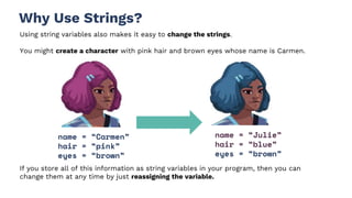 Why Use Strings?
Using string variables also makes it easy to change the strings.
You might create a character with pink hair and brown eyes whose name is Carmen.
name = “Carmen”
hair = “pink”
eyes = “brown”
name = “Julie”
hair = “blue”
eyes = “brown”
If you store all of this information as string variables in your program, then you can
change them at any time by just reassigning the variable.
 