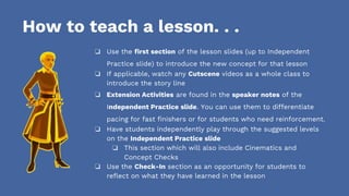 How to teach a lesson. . .
❏ Use the first section of the lesson slides (up to Independent
Practice slide) to introduce the new concept for that lesson
❏ If applicable, watch any Cutscene videos as a whole class to
introduce the story line
❏ Extension Activities are found in the speaker notes of the
Independent Practice slide. You can use them to differentiate
pacing for fast finishers or for students who need reinforcement.
❏ Have students independently play through the suggested levels
on the Independent Practice slide
❏ This section which will also include Cinematics and
Concept Checks
❏ Use the Check-In section as an opportunity for students to
reflect on what they have learned in the lesson
 