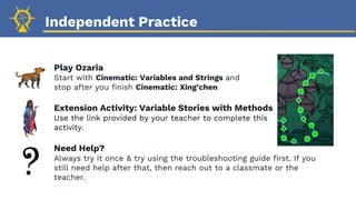 Independent Practice
Play Ozaria
Start with Cinematic: Variables and Strings and
stop after you finish Cinematic: Xing’chen
Extension Activity: Variable Stories with Methods
Use the link provided by your teacher to complete this
activity.
Need Help?
Always try it once & try using the troubleshooting guide first. If you
still need help after that, then reach out to a classmate or the
teacher.
 