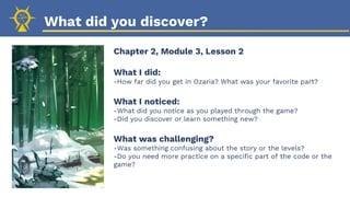 What did you discover?
Chapter 2, Module 3, Lesson 2
What I did:
-How far did you get in Ozaria? What was your favorite part?
What I noticed:
-What did you notice as you played through the game?
-Did you discover or learn something new?
What was challenging?
-Was something confusing about the story or the levels?
-Do you need more practice on a specific part of the code or the
game?
 