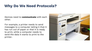 Why Do We Need Protocols?
Devices need to communicate with each
other.
For example, a printer needs to send
messages to a computer telling it that it
has run out of paper or that it is ready
to print, while a computer needs to
send the data it wants to print to the
printer.
 