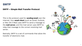 SMTP – Simple Mail Transfer Protocol
SMTP
55
This is the protocol used for sending email over the
Internet. Your email client (such as Gmail, Outlook,
or Mac OS X Mail) uses SMTP to send a message to
the mail server, and the mail server uses SMTP to
relay that message to the correct receiving mail
server.
Basically, SMTP is a set of commands that allow the
transfer of electronic mail.
 