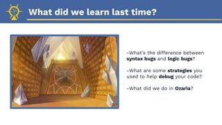 What did we learn last time?
-What’s the difference between
syntax bugs and logic bugs?
-What are some strategies you
used to help debug your code?
-What did we do in Ozaria?
 