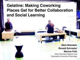 Gelatine: Making Coworking
Places Gel for Better Collaboration
and Social Learning !

!

Mark Bilandzic!
Ronald Schroeter!
Marcus Foth!
Urban Informatics Research Lab!
Queensland University of Technology!

Queensland	
  University	
  of	
  Technology,	
  Urban	
  Informa:cs	
  Research	
  Lab	
  

 