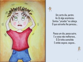 Um certo dia, porém, Ao Zé algo aconteceu: Sentou “ picadas”  na cabeça, O que estranho lhe pareceu… Passa um dia, passa outro, E a coisa não melhorava… O Zé tinha comichão E então coçava, coçava… 