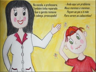 Na escola, a professora, Também tinha reparado Que o garoto remexia A cabeça, preocupado! -  Anda aqui um problema, Meus meninos e meninas… Peçam ao pai e à mãe Para verem as cabecinhas! 