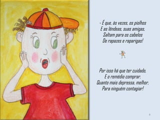 - É que, às vezes, os piolhos E as lêndeas, suas amigas, Saltam para os cabelos De rapazes e raparigas!   Por isso há que ter cuidado, E o remédio comprar. Quanto mais depressa, melhor, Para ninguém contagiar! 