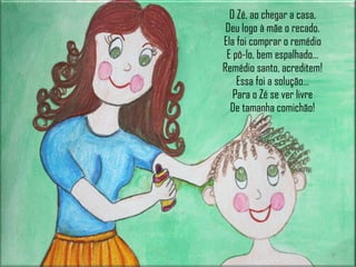 O Zé, ao chegar a casa, Deu logo à mãe o recado. Ela foi comprar o remédio E pô-lo, bem espalhado… Remédio santo, acreditem! Essa foi a solução… Para o Zé se ver livre De tamanha comichão! 