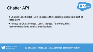 Chatter API
● Chatter specific REST API to access the social collaboration part of
force.com
● Access to Chatter feeds, users, groups, followers, files,
recommendations, topics, notifications
@SFOzDreamin
#OzDreamin OZ DREAMIN' - BRISBANE - A SALESFORCE COMMUNITY EVENT
 