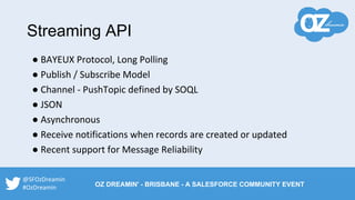 Streaming API
● BAYEUX Protocol, Long Polling
● Publish / Subscribe Model
● Channel - PushTopic defined by SOQL
● JSON
● Asynchronous
● Receive notifications when records are created or updated
● Recent support for Message Reliability
@SFOzDreamin
#OzDreamin OZ DREAMIN' - BRISBANE - A SALESFORCE COMMUNITY EVENT
 