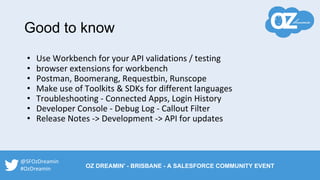 • Use Workbench for your API validations / testing
• browser extensions for workbench
• Postman, Boomerang, Requestbin, Runscope
• Make use of Toolkits & SDKs for different languages
• Troubleshooting - Connected Apps, Login History
• Developer Console - Debug Log - Callout Filter
• Release Notes -> Development -> API for updates
Good to know
@SFOzDreamin
#OzDreamin OZ DREAMIN' - BRISBANE - A SALESFORCE COMMUNITY EVENT
 