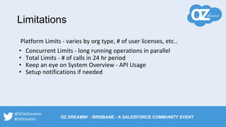 Platform Limits - varies by org type, # of user licenses, etc..
• Concurrent Limits - long running operations in parallel
• Total Limits - # of calls in 24 hr period
• Keep an eye on System Overview - API Usage
• Setup notifications if needed
Limitations
@SFOzDreamin
#OzDreamin OZ DREAMIN' - BRISBANE - A SALESFORCE COMMUNITY EVENT
 