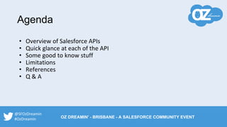 Agenda
• Overview of Salesforce APIs
• Quick glance at each of the API
• Some good to know stuff
• Limitations
• References
• Q & A
@SFOzDreamin
#OzDreamin OZ DREAMIN' - BRISBANE - A SALESFORCE COMMUNITY EVENT
 