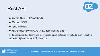 Rest API
● Access thru HTTP methods
● XML or JSON
● Synchronous
● Authenticate with OAuth 2.0 (connected app)
● Best suited for browser or mobile applications which do not need to
access high amounts of records
@SFOzDreamin
#OzDreamin OZ DREAMIN' - BRISBANE - A SALESFORCE COMMUNITY EVENT
 