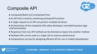 ● /composite/Batch [or] /composite/Tree
● An API that is built by combining existing API functions
● A single request to an API can perform multiple functions
● Orchestration of the composite APIs allow developer controlled business logic
and functionality
● Responses from one API method can be directed as inputs into another method
● Multiple APIs can be used in a single call to improve performance
● Compositions are key for designing efficient API for use in mobile development
Composite API
@SFOzDreamin
#OzDreamin OZ DREAMIN' - BRISBANE - A SALESFORCE COMMUNITY EVENT
 