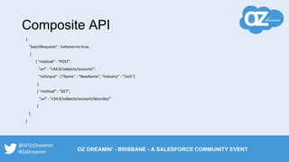 Composite API
{
"batchRequests" : haltonerror:true,
[
{ "method" : "POST",
"url" : "v34.0/sobjects/account/",
"richInput" : {"Name" : "NewName", "Industry" : "Tech"}
},
{ "method" : "GET",
"url" : "v34.0/sobjects/account/describe/"
}
]
}
@SFOzDreamin
#OzDreamin OZ DREAMIN' - BRISBANE - A SALESFORCE COMMUNITY EVENT
 