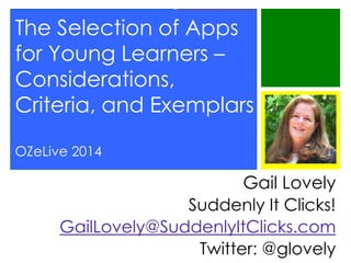 The Selection of Apps
for Young Learners –
Considerations,
Criteria, and Exemplars
OZeLive 2014

Gail Lovely
Suddenly It Clicks!
GailLovely@SuddenlyItClicks.com
Twitter: @glovely

 