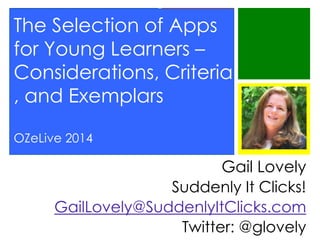 The Selection of Apps
for Young Learners –
Considerations, Criteria
, and Exemplars
OZeLive 2014

Gail Lovely
Suddenly It Clicks!
GailLovely@SuddenlyItClicks.com
Twitter: @glovely

 