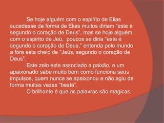 Se hoje alguém com o espirito de Elias
sucedesse da forma de Elias muitos diriam “este é
segundo o coração de Deus”, mas se hoje alguém
com o espirito de Jeú, poucos se diria “este é
segundo o coração de Deus,” entenda pelo mundo
a fora esta cheio de “Jeús, segundo o coração de
Deus”.
Este zelo esta associado a paixão, e um
apaixonado sabe muito bem como funciona seus
impulsos, quem nunca se apaixonou e não agiu de
forma muitas vezes “besta”.
O brilhante é que as palavras são magicas.
 