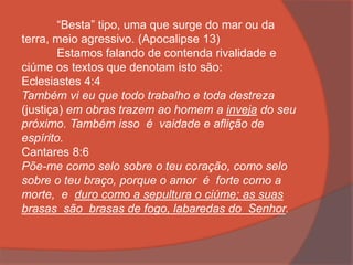 “Besta” tipo, uma que surge do mar ou da
terra, meio agressivo. (Apocalipse 13)
Estamos falando de contenda rivalidade e
ciúme os textos que denotam isto são:
Eclesiastes 4:4
Também vi eu que todo trabalho e toda destreza
(justiça) em obras trazem ao homem a inveja do seu
próximo. Também isso é vaidade e aflição de
espírito.
Cantares 8:6
Põe-me como selo sobre o teu coração, como selo
sobre o teu braço, porque o amor é forte como a
morte, e duro como a sepultura o ciúme; as suas
brasas são brasas de fogo, labaredas do Senhor.
 