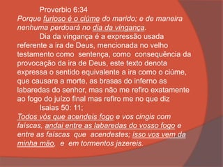 Proverbio 6:34
Porque furioso é o ciúme do marido; e de maneira
nenhuma perdoará no dia da vingança.
Dia da vingança é a expressão usada
referente a ira de Deus, mencionada no velho
testamento como sentença, como consequência da
provocação da ira de Deus, este texto denota
expressa o sentido equivalente a ira como o ciúme,
que causara a morte, as brasas do inferno as
labaredas do senhor, mas não me refiro exatamente
ao fogo do juízo final mas refiro me no que diz
Isaias 50: 11;
Todos vós que acendeis fogo e vos cingis com
faíscas, andai entre as labaredas do vosso fogo e
entre as faíscas que acendestes; isso vos vem da
minha mão, e em tormentos jazereis.
 