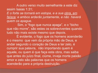 A outro verso muito semelhante a este diz
assim Isaias 1:31;
E o forte se tornará em estopa, e a sua obra, em
faísca; e ambos arderão juntamente, e não haverá
quem os apague.
Sim, o “fogo que nunca apaga”, e o “bicho
que não morre”, são estes os sobreviventes quando
tudo não mais existe mesmo que depois.
É evidente, o fogo que os homens acenderão
é o mesmo que vem da própria mão de Deus, e
andar segundo o coração de Deus e ter zelo, é
cumprir sua palavra, não importando quem é
aquele, ou quem é que faça esta obra, mas saiba
que antes do juízo final, ciúme, inveja morte paixão
amor e zelo são palavras que os homens
acenderão para a própria destruição.
 