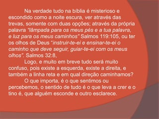 Na verdade tudo na bíblia é misterioso e
escondido como a noite escura, ver através das
trevas, somente com duas opções; através da própria
palavra “lâmpada para os meus pés e a tua palavra,
e luz para os meus caminhos” Salmos 119:105, ou ter
os olhos de Deus “instruir-te-ei e ensinar-te-ei o
caminho que deve seguir, guiar-te-ei com os meus
olhos”. Salmos 32:8,
Logo, e muito em breve tudo será muito
confuso, pois existe a esquerda, existe a direita, e
também a linha reta e em qual direção caminhamos?
O que importa, é o que sentimos ou
percebemos, o sentido de tudo é o que leva a crer e o
tino é, que alguém esconde e outro esclarece.
 