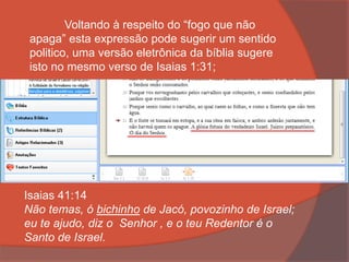 Voltando à respeito do “fogo que não
apaga” esta expressão pode sugerir um sentido
politico, uma versão eletrônica da bíblia sugere
isto no mesmo verso de Isaias 1:31;
Isaias 41:14
Não temas, ó bichinho de Jacó, povozinho de Israel;
eu te ajudo, diz o Senhor , e o teu Redentor é o
Santo de Israel.
 