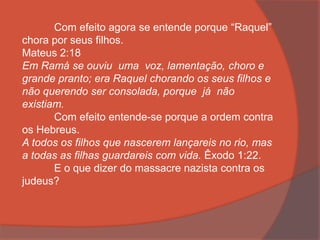 Com efeito agora se entende porque “Raquel”
chora por seus filhos.
Mateus 2:18
Em Ramá se ouviu uma voz, lamentação, choro e
grande pranto; era Raquel chorando os seus filhos e
não querendo ser consolada, porque já não
existiam.
Com efeito entende-se porque a ordem contra
os Hebreus.
A todos os filhos que nascerem lançareis no rio, mas
a todas as filhas guardareis com vida. Êxodo 1:22.
E o que dizer do massacre nazista contra os
judeus?
 