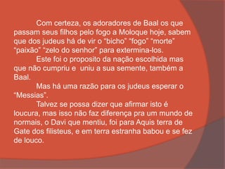 Com certeza, os adoradores de Baal os que
passam seus filhos pelo fogo a Moloque hoje, sabem
que dos judeus há de vir o “bicho” “fogo” “morte”
“paixão” “zelo do senhor” para extermina-los.
Este foi o proposito da nação escolhida mas
que não cumpriu e uniu a sua semente, também a
Baal.
Mas há uma razão para os judeus esperar o
“Messias”.
Talvez se possa dizer que afirmar isto é
loucura, mas isso não faz diferença pra um mundo de
normais, o Davi que mentiu, foi para Aquis terra de
Gate dos filisteus, e em terra estranha babou e se fez
de louco.
 