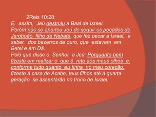 2Reis 10:28;
E, assim, Jeú destruiu a Baal de Israel.
Porém não se apartou Jeú de seguir os pecados de
Jeroboão, filho de Nebate, que fez pecar a Israel, a
saber, dos bezerros de ouro, que estavam em
Betel e em Dã.
Pelo que disse o Senhor a Jeú: Porquanto bem
fizeste em realizar o que é reto aos meus olhos e,
conforme tudo quanto eu tinha no meu coração,
fizeste à casa de Acabe, teus filhos até à quarta
geração se assentarão no trono de Israel.
 