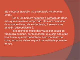 até à quarta geração se assentarão no trono de
Israel.
Eis ai um homem segundo o coração de Deus,
mas que ao mesmo tempo não, ele é um cumpridor
da vontade divina, ele é obediente, é zeloso, mas
também desobediente é.
Isto acontece muito das vezes por causa da
“fraqueza humana, por humanista” que seja não é tão
boa assim, quando defrontado num momento de
crise, tornar-se visível o que é na realidade presente,
tempo.
 
