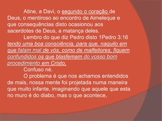 Atine, a Davi, o segundo o coração de
Deus, o mentiroso ao encontro de Aimeleque e
que consequências disto ocasionou aos
sacerdotes de Deus, a matança deles.
Lembro do que diz Pedro disto 1Pedro 3:16
tendo uma boa consciência, para que, naquilo em
que falam mal de vós, como de malfeitores, fiquem
confundidos os que blasfemam do vosso bom
procedimento em Cristo,
Confuso né.
O problema é que nos achamos entendidos
de mais, nossa mente foi projetada numa maneira
que muito infante, imaginando que aquele que esta
no muro é do diabo, mas o que acontece,
 