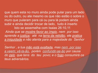 que quem esta no muro ainda pode pular para um lado
ou do outro, ou ate mesmo os que não estão o sobre o
muro que pularam para cá ou para lá podem ainda
subir e ainda decidir trocar de lado, tudo é inserto
Isto se assemelha com Isaias 26:10,11
Ainda que se mostre favor ao ímpio, nem por isso
aprende a justiça; até na terra da retidão, ele pratica
a iniquidade e não atenta para a majestade do Senhor
.
Senhor , a tua mão está exaltada, mas nem por isso
a veem; vê-la-ão, porém confundir-se-ão por causa
do zelo que tens do teu povo; e o fogo consumirá os
teus adversários.
 