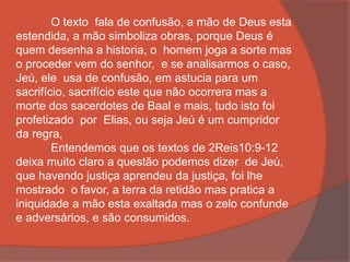 O texto fala de confusão, a mão de Deus esta
estendida, a mão simboliza obras, porque Deus é
quem desenha a historia, o homem joga a sorte mas
o proceder vem do senhor, e se analisarmos o caso,
Jeú, ele usa de confusão, em astucia para um
sacrifício, sacrifício este que não ocorrera mas a
morte dos sacerdotes de Baal e mais, tudo isto foi
profetizado por Elias, ou seja Jeú é um cumpridor
da regra,
Entendemos que os textos de 2Reis10:9-12
deixa muito claro a questão podemos dizer de Jeú,
que havendo justiça aprendeu da justiça, foi lhe
mostrado o favor, a terra da retidão mas pratica a
iniquidade a mão esta exaltada mas o zelo confunde
e adversários, e são consumidos.
 