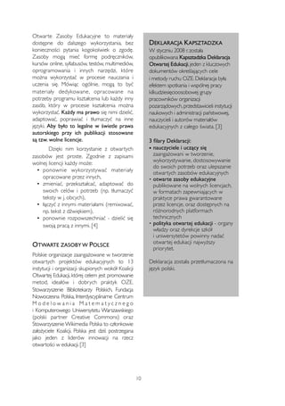 Otwarte Zasoby Edukacyjne to materiały 
dostępne do dalszego wykorzystania, bez 
konieczności pytania kogokolwiek o zgodę. 
Zasoby mogą mieć formę podręczników, 
kursów online, syllabusów, testów, multimediów, 
oprogramowania i innych narzędzi, które 
można wykorzystać w procesie nauczania i 
uczenia się. Mówiąc ogólnie, mogą to być 
materiały dedykowane, opracowane na 
potrzeby programu kształcenia lub każdy inny 
zasób, który w procesie kształcenia można 
wykorzystać. Każdy ma prawo się nimi dzielić, 
adaptować, poprawiać i tłumaczyć na inne 
języki. Aby było to legalne w świetle prawa 
autorskiego przy ich publikacji stosowane 
są tzw. wolne licencje. 
Dzięki nim korzystanie z otwartych 
zasobów jest proste. Zgodnie z zapisami 
wolnej licencji każdy może: 
• ponownie wykorzystywać materiały 
opracowane przez innych, 
• zmieniać, przekształcać, adaptować do 
swoich celów i potrzeb (np. tłumaczyć 
teksty w j. obcych), 
• łączyć z innymi materiałami (remixować, 
np. tekst z dźwiękiem), 
• ponownie rozpowszechniać - dzielić się 
swoją pracą z innymi. [4] 
OTWARTE ZASOBY W POLSCE 
Polskie organizacje zaangażowane w tworzenie 
otwartych projektów edukacyjnych to 13 
instytucji i organizacji skupionych wokół Koalicji 
Otwartej Edukacji, której celem jest promowanie 
metod, ideałów i dobrych praktyk OZE. 
Stowarzyszenie Bibliotekarzy Polskich, Fundacja 
Nowoczesna Polska, Interdyscyplinarne Centrum 
M o d e l o w a n i a M a t e m a t y c z n e g o 
i Komputerowego Uniwersytetu Warszawskiego 
(polski partner Creative Commons) oraz 
Stowarzyszenie Wikimedia Polska to członkowie 
założyciele Koalicji. Polska jest dziś postrzegana 
jako jeden z liderów innowacji na rzecz 
otwartości w edukacji. [3] 
DEKLARACJA KAPSZTADZKA 
W styczniu 2008 r. została 
opublikowana Kapsztadzka Deklaracja 
Otwartej Edukacji, jeden z kluczowych 
dokumentów określających cele 
i metody ruchu OZE. Deklaracja była 
efektem spotkania i wspólnej pracy 
kilkudziesięcioosobowej grupy 
pracowników organizacji 
pozarządowych, przedstawicieli instytucji 
naukowych i administracji państwowej, 
nauczycieli i autorów materiałów 
edukacyjnych z całego świata. [3] 
3 filary Deklaracji: 
• nauczyciele i uczący się 
zaangażowani w tworzenie, 
wykorzystywanie, dostosowywanie 
do swoich potrzeb oraz ulepszanie 
otwartych zasobów edukacyjnych 
• otwarte zasoby edukacyjne 
publikowane na wolnych licencjach, 
w formatach zapewniających w 
praktyce prawa gwarantowane 
przez licencje, oraz dostępnych na 
różnorodnych platformach 
technicznych 
• polityka otwartej edukacji - organy 
władzy oraz dyrekcje szkół 
i uniwersytetów powinny nadać 
otwartej edukacji najwyższy 
priorytet. 
Deklaracja została przetłumaczona na 
język polski. 
10 
 
