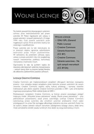 Na świecie powszechnie obowiązującym systemem 
ochrony praw twórców/autorów jest prawo 
autorskie. W Polsce regulowane jest ustawą o 
prawie autorskim i prawach pokrewnych z 4 lutego 
1994 roku. Czas trwania autorskich praw 
majątkowych wynosi 70 lat od śmierci twórcy lub 
ostatniego z współtwórców. 
Prawo autorskie jest na tyle restrykcyjne, że 
w znacznym stopniu ogranicza wykorzystanie 
twórczości przez innych użytkowników. 
W odniesieniu do przestrzeni cyfrowej, zapisy 
ustawy o prawie autorskim roku nie uwzględniają 
nowych mechanizmów publikacji, komunikacji 
i korzystania z twórczości innych. 
Ograniczenia te stały się punktem wyjścia do 
stworzenia alternatywnych systemów licencjonowania 
- wolnych licencji, które są znacznie bardziej liberalne 
dla odbiorców (użytkowników) zasobów cyfrowych. 
WOLNE LICENCJE: 
• GNU GPL (General 
Public License) 
• Creative Commons 
Uznanie Autorstwa 
(CC BY) 
• Creative Commons 
Uznanie autorstwa - Na 
tych samych warunkach 
(CC BY-SA) 
LICENCJE CREATIVE COMMONS 
Creative Commons jest międzynarodowym projektem oferującym darmowe rozwiązania 
prawne i inne narzędzia służące zarządzaniu przez twórców prawami autorskimi do swoich 
utworów. Creative Commons wspiera wolną kulturę: produkcję i wymianę utworów 
traktowanych jako dobro wspólne. Creative Commons powstała w 2001 r. jako amerykańska 
organizacja pozarządowa. Polski oddział działa od 2005 r. 
Podstawowym narzędziem Creative Commons są licencje prawne pozwalające zastąpić 
tradycyjny model „Wszystkie prawa zastrzeżone” zasadą „Pewne prawa zastrzeżone” – przy 
jednoczesnym poszanowaniu zasad prawa autorskiego. Licencje Creative Commons 
wykorzystują prawo autorskie, aby umożliwić autorowi przekazanie innym części 
przysługujących mu praw. Nie wymagają całkowitego zrzeczenia się praw autorskich. Autor ma 
do wyboru zestaw czterech różnych warunków udostępnienia swojego utworu, dzięki temu 
może samodzielnie określić zasady, na których chce dzielić się swoją twórczością z innymi. 
11 
Flickr CC BY Franz Patzig 
WOLNE LICENCJE 
 