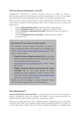 CZYM SĄ WOLNE LICENCJE (ANG. COPYLEFT)? 
Udostępnienie twórczości na wolnych licencjach oznacza, że każdy ma prawo ją 
wykorzystywać, poprawiać, dostosowywać, powielać, rozprowadzać za darmo lub za opłatą, 
oraz upowszechniać swoje udoskonalenia, aby mogła z nich korzystać cała społeczność. 
Wolna licencja to rodzaj umowy, którą autor utworu, właściciel praw autorskich, zawiera z całą 
resztą ludzkości. Zgodnie z Definicją Wolnych Dóbr Kultury licencja uznawana za wolną musi 
gwarantować: 
• 
wolność wykorzystywania utworu i czerpania korzyści z jego używania 
• 
wolność poznawania utworu i stosowania nabytej w ten sposób wiedzy 
• 
wolność tworzenia i rozpowszechniania kopii informacji lub utworu, w całości lub 
we fragmentach 
• 
wolność wprowadzania zmian i poprawek, i rozpowszechniania utworów 
pochodnych [10]. 
Czy licencje CC to to samo co wolne licencje? 
Nie wszystkie licencje Creative Commons są wolne. Z 
sześciu istniejących licencji (opis każdej z nich znajduje się na 
stronie http://creativecommons.pl/polskie-licencje-cc/), tylko 
dwie są w pełni wolne: 
• Creative Commons Uznanie autorstwa 3.0 lub inna wersja 
językowa tej licencji opublikowana przez organizację Creative 
Commons. Teksty licencji pod adresem: 
http://creativecommons.org/licenses/by/3.0/. Znana również 
jako CC-BY; 
• Creative Commons Uznanie autorstwa-Na tych samych 
warunkach 3.0. lub inna wersja językowa tej licencji 
opublikowana przez organizację Creative Commons. Tekst 
licencji pod adresem: http://creativecommons.org/licenses/by-sa/ 
3.0/. Znana również jako CC-BY-SA. 
Należy więc zwrócić uwagę na to jaką konkretnie licencję 
CC wybrał autor dzieła, które chcemy wykorzystać. 
Inne wolne licencje [5] 
Licencja CC0 (Creative Commons Zero) - w praktyce przenosi utwór do domeny publicznej 
poprzez oświadczenie twórcy, że rezygnuje ze wszelkich roszczeń prawno-autorskich; nie 
nakłada nawet obowiązku podania autora przy wykorzystaniu utworu. 
Pytanie, po co zostało utworzone CC0 – dodatkowy wobec istniejących już licencji mechanizm 
uwalniania treści? Otóż ma on zapewnić jeszcze większą swobodę korzystania z utworów niż 
ta, którą daje licencja Creative Commons Uznanie autorstwa. Sposobem na osiągnięcie tego 
14 
 