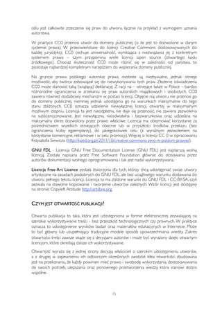 celu jest całkowite zrzeczenie się praw do utworu, łącznie na przykład z wymogiem uznania 
autorstwa. 
W praktyce CC0 przenosi utwór do domeny publicznej (o ile jest to dozwolone w danym 
systemie prawa). W przeciwieństwie do licencji Creative Commons dostosowywanych do 
każdej jurysdykcji, CC0 cechuje uniwersalność, wynikająca z niezwiązania jej z konkretnym 
systemem prawa – czym przypomina wiele licencji open source (otwartego kodu 
źródłowego). Chociaż skuteczność CC0 może różnić się w zależności od państwa, to 
pozostaje najbardziej kompletnym narzędziem do wspierania domeny publicznej. 
Na gruncie prawa polskiego autorskie prawa osobiste są niezbywalne, jednak istnieje 
możliwość, aby twórca zobowiązał się do niewykonywania tych praw. Złożenie oświadczenia 
CC0 może stanowić taką (wiążącą) deklarację. Z racji na – istniejące także w Polsce – bardzo 
różnorodne ograniczenia w zrzekaniu się praw autorskich majątkowych i osobistych, CC0 
zawiera również dodatkowy mechanizm w postaci licencji. Objęcie nią utworu nie przenosi go 
do domeny publicznej, niemniej jednak udostępnia go na warunkach maksymalnie do tego 
stanu zbliżonych. CC0 oznacza udzielenie niewyłącznej licencji, otwartej w maksymalnym 
możliwym stopniu. Licencja ta jest nieodpłatna, nie daje się przenosić, nie zawiera zezwolenia 
na sublicencjonowanie. Jest niewyłączna, nieodwołalna i bezwarunkowa oraz udzielana na 
maksymalny okres dozwolony przez prawo właściwe. Licencja ma obejmować korzystanie za 
pośrednictwem wszelkich istniejących obecnie lub w przyszłości środków przekazu (bez 
ograniczenia liczby egzemplarzy), do jakiegokolwiek celu (z wyraźnym zezwoleniem na 
korzystanie komercyjne, reklamowe i w celu promocji). Więcej o licencji CC 0 w opracowaniu 
Krzysztofa Siewicza (http://koed.org.pl/2011/10/creative-commons-zero-w-polskim-prawie/). 
GNU FDL - Licencja GNU Free Documentation License (GNU FDL) jest najstarszą wolną 
licencją. Została napisana przez Free Software Foundation głównie do stosowania przez 
autorów dokumentacji wolnego oprogramowania i tak jest nadal wykorzystywana. 
Licencja Free Art Licence została stworzona dla tych, którzy chcą udostępniać swoje utwory 
artystyczne na zasadach podobnych do GNU FDL, ale bez uciążliwego warunku dodawania do 
utworu pełnego tekstu licencji. Licencja ta ma zbliżone warunki do GNU FDL i CC-BY-SA, czyli 
zezwala na dowolne kopiowanie i tworzenie utworów zależnych. Wzór licencji jest dostępny 
na stronie: Copyleft Attitude http://artlibre.org. 
CZYM JEST OTWARTOŚĆ PUBLIKACJI? 
Otwarta publikacja to taka, która jest udostępniona w formie elektronicznej zezwalającej na 
szerokie wykorzystywanie treści - bez przeszkód technologicznych czy prawnych. W praktyce 
oznacza to udostępnienie wyników badań oraz materiałów edukacyjnych w Internecie. Może 
to być główny lub uzupełniający tradycyjne modele sposób upowszechniania wiedzy. Zakres 
otwartości treści zawsze wiąże się z decyzjami autorów i może być wyrażony dzięki otwartym 
licencjom, które określają dalsze ich wykorzystywanie. 
Otwartość wyraża się z jednej strony decyzją właścicieli o szerokim udostępnieniu utworów, 
a z drugiej w zapewnieniu ich odbiorcom określonych swobód. Idea otwartości zbudowana 
jest na przekonaniu, że każdy powinien mieć prawo i swobodę wykorzystania, dostosowywania 
do swoich potrzeb, ulepszania oraz ponownego przetworzenia wiedzy, która stanowi dobro 
wspólne. 
15 
 