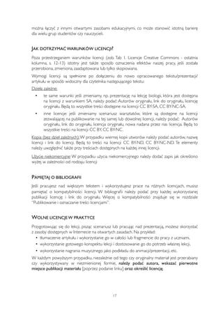 można łączyć z innymi otwartymi zasobami edukacyjnymi, co może stanowić istotną barierę 
dla wielu grup studentów czy nauczycieli. 
JAK DOTRZYMAĆ WARUNKÓW LICENCJI? 
Poza przestrzeganiem warunków licencji (zob. Tab 1. Licencje Creative Commons - ostatnia 
kolumna, s. 12-13) istotny jest także sposób oznaczenia efektów naszej pracy, jeśli została 
przerobiona, zmieniona, zaadaptowana lub tylko skopiowana. 
Wymogi licencji są spełnione po dołączeniu do nowo opracowanego tekstu/prezentacji/ 
artykułu w sposób widoczny dla czytelnika następującego tekstu: 
Dzieła zależne: 
• te same warunki: jeśli zmieniamy, np. prezentację na lekcję biologii, która jest dostępna 
na licencji z warunkiem SA, należy podać: Autorów oryginału, link do oryginału, licencję 
oryginału. Będą to wszystkie treści dostępne na licencji CC BY-SA, CC BY-NC-SA. 
• inne licencje: jeśli zmieniamy scenariusz warsztatów, które są dostępne na licencji 
zezwalającej na publikowanie na tej samej lub dowolnej licencji, należy podać: Autorów 
oryginału, link do oryginału, licencja oryginału, nowa nadana przez nas licencja. Będą to 
wszystkie treści na licencji CC BY, CC BY-NC. 
Kopia (bez dzieł zależnych): W przypadku wiernej kopii utworów należy podać autorów, nazwę 
licencji i link do licencji. Będą to treści na licencji CC BY-ND, CC BY-NC-ND. Te elementy 
należy uwzględnić także przy treściach dostępnych na każdej innej licencji. 
Użycie niekomercyjne: W przypadku użycia niekomercyjnego należy dodać zapis jak określono 
wyżej w zależności od rodzaju licencji 
PAMIĘTAJ O BIBLIOGRAFII 
Jeśli pracujesz nad większym tekstem i wykorzystujesz prace na różnych licencjach, musisz 
pamiętać o kompatybilności licencji. W bibliografii należy podać przy każdej wykorzystanej 
publikacji licencję i link do oryginału. Więcej o kompatybilności znajduje się w rozdziale 
“Publikowanie i oznaczanie treści licencjami”. 
WOLNE LICENCJE W PRAKTYCE 
Przygotowując się do lekcji, pisząc scenariusz lub pracując nad prezentacją, możesz skorzystać 
z zasoby dostępnych w Internecie na otwartych zasadach. Na przykład: 
• tłumaczenie artykułu i wykorzystanie go w całości lub fragmencie do pracy z uczniami, 
• wykorzystanie gotowego konspektu lekcji i dostosowanie go do potrzeb własnej lekcji, 
• wykorzystanie nagrania muzycznego jako podkładu do animacji/prezentacji, etc. 
W każdym powyższym przypadku, niezależnie od tego czy oryginalny materiał jest przerabiany 
czy wykorzystywany w niezmienionej formie, należy podać autora, wskazać pierwotne 
miejsce publikacji materiału [poprzez podanie linku] oraz określić licencję. 
17 
 