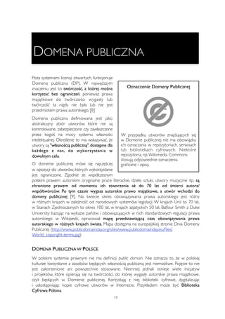 DOMENA PUBLICZNA 
Poza systemami licencji otwartych, funkcjonuje 
Domena publiczna (DP). W najwęższym 
znaczeniu jest to twórczość, z której można 
Oznaczenie Domeny Publicznej 
korzystać bez ograniczeń, ponieważ prawa 
majątkowe do twórczości wygasły lub 
twórczość ta nigdy nie była lub nie jest 
przedmiotem prawa autorskiego. [8] 
Domena publiczna definiowana jest jako 
abstrakcyjny zbiór utworów, które nie są 
kontrolowane, zabezpieczone czy zawłaszczone 
przez kogoś na mocy systemu własności 
W przypadku utworów znajdujących się 
intelektualnej. Określenie to ma wskazywać, że 
w Domenie publicznej nie ma obowiązku 
utwory są "własnością publiczną", dostępne dla 
ich oznaczania w repozytoriach, serwisach 
każdego z nas, do wykorzystania w 
lub bibliotekach cyfrowych. Niektóre 
dowolnym celu. 
repozytoria, np. Wikimedia Commons 
stosują odpowiednie oznaczenia 
O domenie publicznej mówi się najczęściej 
graficzne i opisy. 
w opozycji do utworów, których wykorzystanie 
jest ograniczone. Zgodnie ze współczesnym 
polskim prawem autorskim oryginalne prace literackie, dzieła sztuki, utwory muzyczne itp. są 
chronione prawem od momentu ich stworzenia aż do 70 lat od śmierci autora/ 
współtwórców. Po tym czasie wygasa autorskie prawo majątkowe, a utwór wchodzi do 
domeny publicznej [9]. Na świecie okres obowiązywania prawa autorskiego jest różny 
w różnych krajach w zależność od narodowych systemów legislacji. W krajach Unii to 70 lat, 
w Stanach Zjednoczonych to okres 100 lat, w krajach azjatyckich 50 lat. Balfour Smith z Duke 
University bazując na wykazie państw i obowiązujących w nich standardowych regulacji prawa 
autorskiego w Wikipedii, opracował mapę przedstawiającą czas obowiązywania prawa 
autorskiego w różnych krajach świata. Mapa dostępna na europejskiej stronie Dnia Domeny 
Publicznej (http://www.publicdomainday.org/sites/www.publicdomainday.eu/files/ 
World_copyright-terms.jpg). 
DOMENA PUBLICZNA W POLSCE 
W polskim systemie prawnym nie ma definicji public domain. Nie oznacza to, że w polskiej 
kulturze korzystanie z zasobów będących własnością publiczną jest niemożliwe. Pojęcie to nie 
jest zakorzenione ani powszechnie stosowane. Niemniej jednak istnieje wiele inicjatyw 
i projektów, które opierają się na twórczości, do której wygasły autorskie prawa majątkowe, 
czyli będących w Domenie publicznej. Korzystają z niej biblioteki cyfrowe, dygitalizując 
i udostępniając kopie cyfrowe utworów w Internecie. Przykładem może być Biblioteka 
Cyfrowa Polona. 
19 
 