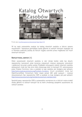 Katalog Otwar tych 
Zasobów * 
* źródło zdjęcia: http://freerangestock.com/details.php?gid=&sgid=&pid=759 
W tej części przewodnika znajduje się katalog otwartych zasobów, w którym opisano 
wyszukiwarki i repozytoria gromadzące zasoby głównie na wolnych licencjach, znajdujące się 
w Domenie publicznej (zasoby, do których wygasły autorskie prawa majątkowe) lub innych 
otwartych licencjach. 
REPOZYTORIA, SERWISY [4] 
Obok wyszukiwarek otwartych zasobów, w sieci istnieje bardzo wiele baz danych, 
repozytoriów tworzonych przez konsorcja zrzeszonych instytucji edukacyjne, kulturalnych 
i społecznych lub przez uczelnie wyższe. Przykładem obrazującym wielość otwartych zasobów 
edukacyjnych może być lista stron, które dostarczają treści na licencjach CC, opracowywana 
przez Creative Commons. Lista w podziale na typy zasobów jest dostępna pod adresem: 
http://wiki.creativecommons.org/Content_Curators. Innym przykładem może być 
OpenCourseWare Consortium, które skupia ponad 200 szkół wyższych i instytucji 
stowarzyszonych. Spis repozytoriów OER w podziale na kraje dostępny jest pod adresem: 
http://www.ocwconsortium.org/members/consortium-members.html. 
Spośród tysięcy repozytoriów OER, w przewodniku wymieniono te, w których można znaleźć 
zasoby głównie na wolnych licencjach lub te, które umożliwiają zawężenie wyszukiwania do 
wolnych zasobów. 
23 
 