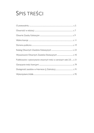 3 
SPIS TREŚCI 
O przewodniku ....................................................................................................................... s. 5 
Otwartość w edukacji ........................................................................................................ s. 7 
Otwarte Zasoby Edukacyjne ......................................................................................... s. 9 
Wolne licencje ........................................................................................................................ s. 11 
Domena publiczna ............................................................................................................... s. 19 
Katalog Otwartych Zasobów Edukacyjnych ......................................................... s. 23 
Wyszukiwanie Otwartych Zasobów Edukacyjnych .......................................... s. 43 
Publikowanie i wykorzystanie otwartych treści w serwisach web 2.0 .... s. 51 
Oznaczanie treści licencjami ........................................................................................... s. 79 
Dostępność zasobów w Internecie (J. Zadrożny)................................................ s. 91 
Wykorzystane źródła .......................................................................................................... s. 95 
 