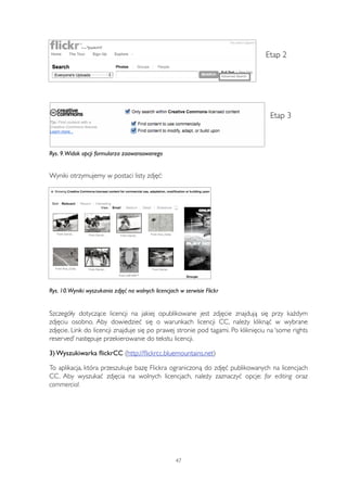 Etap 2 
Etap 3 
Rys. 9. Widok opcji formularza zaawansowanego 
Wyniki otrzymujemy w postaci listy zdjęć: 
Rys. 10. Wyniki wyszukania zdjęć na wolnych licencjach w serwisie Flickr 
Szczegóły dotyczące licencji na jakiej opublikowane jest zdjęcie znajdują się przy każdym 
zdjęciu osobno. Aby dowiedzieć się o warunkach licencji CC, należy kliknąć w wybrane 
zdjęcie. Link do licencji znajduje się po prawej stronie pod tagami. Po kliknięciu na ‘some rights 
reserved’ następuje przekierowanie do tekstu licencji. 
3) Wyszukiwarka flickrCC (http://flickrcc.bluemountains.net) 
To aplikacja, która przeszukuje bazę Flickra ograniczoną do zdjęć publikowanych na licencjach 
CC. Aby wyszukać zdjęcia na wolnych licencjach, należy zaznaczyć opcje: for editing oraz 
commercial. 
47 
 